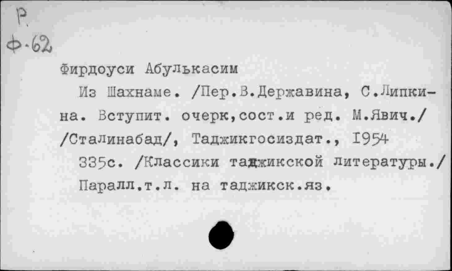 ﻿Фирдоуси Абулькасим
Из Шахнаме. /Пер.В.Державина, С.Пипкина. Вступит. очерк,сост.и ред. М.Явич./ /Сталинабад/, Таджикгосиздат., 1954
335с. /Классики таджикской литературы./ Паралл.т.л. на таджикск.яз.